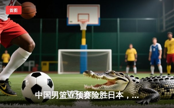 中国男篮亚预赛险胜日本，周琦复出砍下24+11统治内线