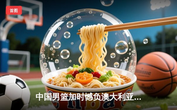 中国男篮加时憾负澳大利亚 周琦27+12难救主 F1英国站维斯塔潘夺冠创纪录