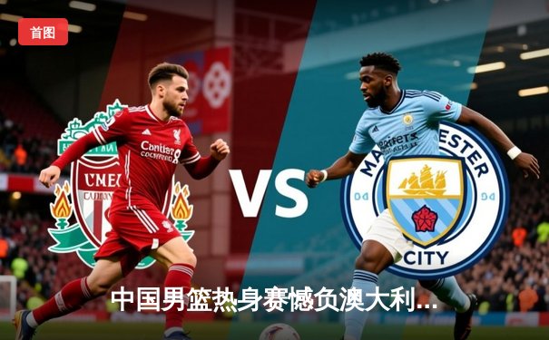 中国男篮热身赛憾负澳大利亚，周琦独砍24分难救主