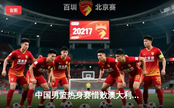 中国男篮热身赛惜败澳大利亚，周琦独砍22分难救主