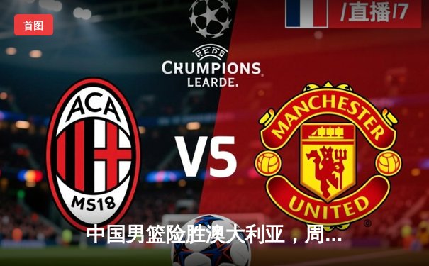 中国男篮险胜澳大利亚，周琦22+15统治内线，F1西班牙站勒克莱尔夺杆位